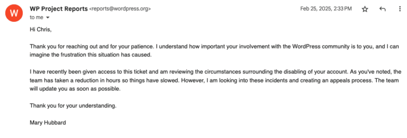Screenshot of email from WP Project Reports. The contents of the email are:

"Hi Chris,

Thank you for reaching out and for your patience. I understand how important your involvement with the WordPress community is to you, and I can imagine the frustration this situation has caused.

I have recently been given access to this ticket and am reviewing the circumstances surrounding the disabling of your account. As you've noted, the team has taken a reduction in hours so things have slowed. However, I am looking into these incidents and creating an appeals process. The team will update you as soon as possible.

Thank you for your understanding.

Mary Hubbard"